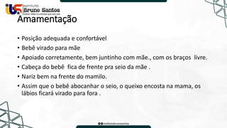 Amamentação
• Posição adequada e confortável
• Bebê virado para mãe
• Apoiado corretamente, bem juntinho com mãe., com os braços livre.
• Cabeça do bebê fica de frente pra seio da mãe .
• Nariz bem na frente do mamilo.
• Assim que o bebê abocanhar o seio, o queixo encosta na mama, os
lábios ficará virado para fora .
 