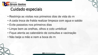 Cuidado especiais
• Restrinja as visitas nos primeiros dias de vida do rn
• A cada troca de fralda realizar limpeza com agua e sabão
• Evite passeios nos primeiros dias
• Limpe bem as orelhas, olhos e coto umbilical
• Fique atenta ao calendário de consultas e vacinação
• Não beije a mão e nem a boca do rn
 