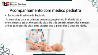 Acompanhamento com médico pediatra
• Sociedade Brasileira de Pediatria:
As consultas para as crianças devem acontecer: no 5º dia de vida;
mensalmente até os 6 meses de vida; de três em três meses dos 6 meses
até os 18 meses de vida, uma vez por ano a partir dos 2 anos de idade.
 