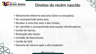 Direitos do recém nascido
• Aleitamento Materno exclusivo (Salvo as exceções);
• Ser acompanhado pelos pais;
• Receber a visita Dos avós e dos irmãos;
• Ser atendido e acompanhado pela equipe interdisciplinar;
• Cartão de Vacina;
• Realização dos testes;
• Certidão de Nascimento;
• Cartão do SUS;
• Garantia do retorno após a alta hospitalar Usamos cookies
 