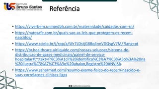 Referência
• https://viverbem.unimedbh.com.br/maternidade/cuidados-com-rn/
• https://natosafe.com.br/quais-sao-as-leis-que-protegem-os-recem-
nascidos/
• https://www.scielo.br/j/rpp/a/Wr7LDstjG8Bq4nnVDQvgV7M/?lang=pt
• https://br.healthcare.airliquide.com/nossas-solucoes/sistema-de-
distribuicao-de-gases-medicinais/painel-de-servico-
hospitalar#:~:text=F%C3%A1cil%20identifica%C3%A7%C3%A3o%3A%20na
%20ilustra%C3%A7%C3%A3o%20abaixo,Registro%20ANVISA.
• https://www.sanarmed.com/resumo-exame-fisico-do-recem-nascido-e-
suas-correlacoes-clinicas-ligas
 