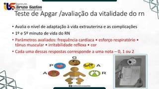 Teste de Apgar /avaliação da vitalidade do rn
• Avalia o nível de adaptação à vida extrauterina e as complicações
• 1º e 5º minuto de vida do RN
• Parâmetros avaliados: frequência cardíaca • esforço respiratório •
tônus muscular • irritabilidade reflexa • cor
• Cada uma dessas respostas corresponde a uma nota – 0, 1 ou 2
 