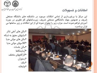 ‫تسْيالت‬ ٍ ‫اهكاًات‬
‫ايي‬‫هرکس‬‫با‬‫برخَرداری‬‫از‬‫تواهی‬‫اهکاًات‬‫هَجَد‬‫در‬ُ‫داًشکد‬‫ّای‬ُ‫داًشگا‬‫صٌعتی‬
‫شريف‬ٍ‫ّوچٌيي‬‫جْاد‬‫داًشگاّی‬‫صٌعتی‬،‫شريف‬‫زيرساختْای‬‫کن‬‫ًظيری‬‫در‬ُ‫حَز‬
‫آهَزش‬‫فراّن‬ُ‫ًوَد‬‫است‬.‫هَارد‬‫زير‬‫را‬‫بعٌَاى‬ًَِ‫ًو‬‫ای‬‫از‬‫ايي‬‫اهکاًات‬ٍ‫زير‬‫ساختْا‬‫هی‬
‫تَاى‬‫برشورد‬.
•‫تئبتر‬ ‫آمفی‬ ‫هبی‬ ‫سبلن‬
•‫شبکه‬ ‫به‬ ‫مجهس‬ ‫سبيتهبی‬
•‫مديب‬ ‫مولتی‬ ‫هبی‬ ‫سبلن‬
•‫مديب‬ ‫مولتی‬ ‫کالسهبی‬
•‫جلسبت‬ ‫سبلن‬
•‫آزمبيشگبهب‬
•‫مختلف‬ ‫کبرگبههبی‬
•‫رستوران‬
•‫سلف‬
•‫چبيخبنه‬
 