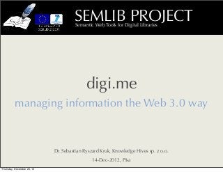 SEMLIB PROJECT
                                     Semantic Web Tools for Digital Libraries




                                           digi.me
          managing information the Web 3.0 way



                            Dr. Sebastian Ryszard Kruk, Knowledge Hives sp. z o.o.
                                             14-Dec-2012, Pisa
Thursday, December 20, 12
 