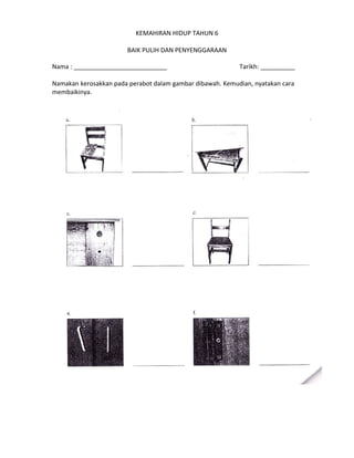KEMAHIRAN HIDUP TAHUN 6
BAIK PULIH DAN PENYENGGARAAN
Nama : ___________________________
Tarikh: __________
Namakan kerosakkan pada perabot dalam gambar dibawah. Kemudian, nyatakan cara
membaikinya.