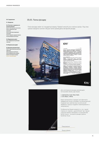 KANDINSKY BRANDBOOK
18
05.05. Папка фолдер
Папки фолдер имеет не стандартную форму. Правый нижний угол клапана срезан. Под этим
срезом находится логотип. Внутри папки размещается вечерний рендер.
Для изготовления фолдера рекомендуем
использовать бумагу двух видов:
1. Splendorlux Color Nero Matt,
2. Sirio Black / White
Картон великолепно подходит для офсетной и
трафаретной печати, конгрева и тиснения фольгой.
Сохраняет все свойства при послепечатной
обработке. Хорошо поддаётся ламинированию и
лакированию.
Особенностью бумаги является то, что с одной
стороны он черный, с другой белый. Где, черная
стороная является обложкой, а на внутренней,
белой строне - печатается рендер проекта
Kandinsky House.
00. Содержание
01. Введение
02. Логотип и правила его
использования
02.01. Построение логотипа
02.02. Охранное поле
логотипа
02.03. Цветовые вариации
логотипа
02.04. Правила недопустимого
использования логотипа
03.Фирменныецвета
03.01. Фирменная цветовая
палитра
04.Фирменныйшрифт
05.Деловаядокументация
05.01. Персональная визитная
карточка
05.02. Фирменный бланк
05.03. Фирменный конверт
05.04. Почтовый конверт
05.05. Папка фолдер
Линия обреза
Лакирование
 
