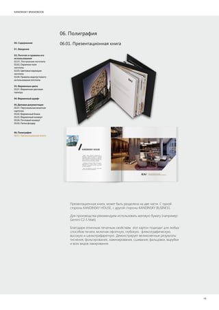 KANDINSKY BRANDBOOK
19
06.01. Презентационная книга00. Содержание
01. Введение
02. Логотип и правила его
использования
02.01. Построение логотипа
02.02. Охранное поле
логотипа
02.03. Цветовые вариации
логотипа
02.04. Правила недопустимого
использования логотипа
03.Фирменныецвета
03.01. Фирменная цветовая
палитра
04.Фирменныйшрифт
05.Деловаядокументация
05.01. Персональная визитная
карточка
05.02. Фирменный бланк
05.03. Фирменный конверт
05.04. Почтовый конверт
05.05. Папка фолдер
06.Полиграфия
06.01. Презентационная книга
Презентационная книга, может быть разделена на две части. С одной
стороны KANDINSKY HOUSE, с другой стороны KANDINSKY BUSINESS
Для производства рекомендуем использовать матовую бумагу (например:
Gemini C2-S Matt)
Благодаря отличным печатным свойствам этот картон подходит для любых
способов печати, включая офсетную, глубокую, флексографическую,
высокую и шелкотрафаретную. Демонстрирует великолепные результаты
тиснения, фольгирования, ламинирования, сшивания, фальцовки, вырубки
и всех видов лакирования.
06. Полиграфия
 