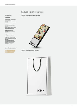 KANDINSKY BRANDBOOK
20
07. Сувенирная продукция
07.02. Фирменный пакет
07.01. Фирменная флешка00. Содержание
01. Введение
02. Логотип и правила его
использования
02.01. Построение логотипа
02.02. Охранное поле
логотипа
02.03. Цветовые вариации
логотипа
02.04. Правила недопустимого
использования логотипа
03.Фирменныецвета
03.01. Фирменная цветовая
палитра
04.Фирменныйшрифт
05.Деловаядокументация
05.01. Персональная визитная
карточка
05.02. Фирменный бланк
05.03. Фирменный конверт
05.04. Почтовый конверт
05.05. Папка фолдер
06.Полиграфия
06.01. Презентационная книга
07.Сувенирнаяпродукция
07.01. Фирменная флешка
07.02. Фирменный пакет
 