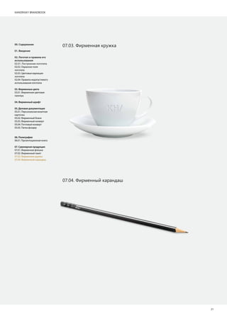 KANDINSKY BRANDBOOK
21
07.03. Фирменная кружка
07.04. Фирменный карандаш
00. Содержание
01. Введение
02. Логотип и правила его
использования
02.01. Построение логотипа
02.02. Охранное поле
логотипа
02.03. Цветовые вариации
логотипа
02.04. Правила недопустимого
использования логотипа
03.Фирменныецвета
03.01. Фирменная цветовая
палитра
04.Фирменныйшрифт
05.Деловаядокументация
05.01. Персональная визитная
карточка
05.02. Фирменный бланк
05.03. Фирменный конверт
05.04. Почтовый конверт
05.05. Папка фолдер
06.Полиграфия
06.01. Презентационная книга
07.Сувенирнаяпродукция
07.01. Фирменная флешка
07.02. Фирменный пакет
07.03. Фирменная кружка
07.04. Фирменный карандаш
 