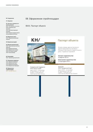 KANDINSKY BRANDBOOK
22
08. Оформление стройплощадки
08.01. Паспорт объекта
00. Содержание
01. Введение
02. Логотип и правила его
использования
02.01. Построение логотипа
02.02. Охранное поле
логотипа
02.03. Цветовые вариации
логотипа
02.04. Правила недопустимого
использования логотипа
03.Фирменныецвета
03.01. Фирменная цветовая
палитра
04.Фирменныйшрифт
05.Деловаядокументация
05.01. Персональная визитная
карточка
05.02. Фирменный бланк
05.03. Фирменный конверт
05.04. Почтовый конверт
05.05. Папка фолдер
06.Полиграфия
06.01. Презентационная книга
07.Сувенирнаяпродукция
07.01. Фирменная флешка
07.02. Фирменный пакет
07.03. Фирменная кружка
07.04. Фирменный карандаш
08.Оформление
стройплощадки
08.01. Паспорт объекта
Паспорт объекта
Заказчик:
ООО “Кандинский Хаус”
Адрес: 620075, г. Екатеринбург,
ул. Малышева, д.51, оф. 37/05
Телефон: +7 (343) 300-04-04
Ответственный: Мороков Олег Юрьевич
Генеральный подрядчик:
ООО “Ханса Строй”
Адрес: 620075, г. Екатеринбург,
ул. Малышева, д.51, оф. 37/05
Телефон: +7 (343) 300-04-04
Ответственный: Юкка Пелтола
Разрешение №RU66302000-3888
Начало строительства
4 квартал 2013 г.
Окончание строительства
2 полугодие 2016 г.
Вторая очередь административного
здания Представительства Ямало -
Ненецкого автономного округа и жилого
дома с подземной парковкой
www.kh.brusnika.ru +7 (343) 328-00-88
 