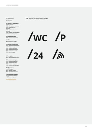 KANDINSKY BRANDBOOK
26
10. Фирменные иконки00. Содержание
01. Введение
02. Логотип и правила его
использования
02.01. Построение логотипа
02.02. Охранное поле
логотипа
02.03. Цветовые вариации
логотипа
02.04. Правила недопустимого
использования логотипа
03.Фирменныецвета
03.01. Фирменная цветовая
палитра
04.Фирменныйшрифт
05.Деловаядокументация
05.01. Персональная визитная
карточка
05.02. Фирменный бланк
05.03. Фирменный конверт
05.04. Почтовый конверт
05.05. Папка фолдер
06.Полиграфия
06.01. Презентационная книга
07.Сувенирнаяпродукция
07.01. Фирменная флешка
07.02. Фирменный пакет
07.03. Фирменная кружка
07.04. Фирменный карандаш
08.Оформление
стройплощадки
08.01. Паспорт объекта
08.02. Строительные каски
9.Интерьерныерешения
9.01. Поэтажные таблички
9.02. Стела в интерьере
10. Фирменные иконки
WC P
24
 