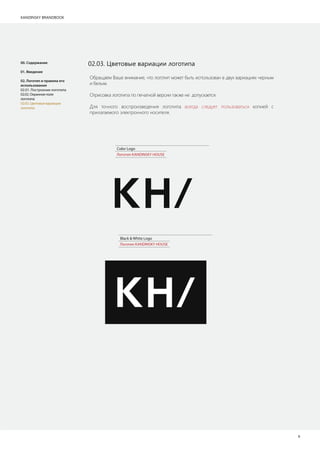 KANDINSKY BRANDBOOK
6
Обращаем Ваше внимание, что логотип может быть использован в двух вариациях черным
и белым.
Отрисовка логотипа по печатной версии также не допускается.
Для точного воспроизведения логотипа всегда следует пользоваться копией с
прилагаемого электронного носителя.
02.03. Цветовые вариации логотипа
Color Logo
Логотип KANDINSKY HOUSE
Black & White Logo
Логотип KANDINSKY HOUSE
00. Содержание
01. Введение
02. Логотип и правила его
использования
02.01. Построение логотипа
02.02. Охранное поле
логотипа
02.03. Цветовые вариации
логотипа
 