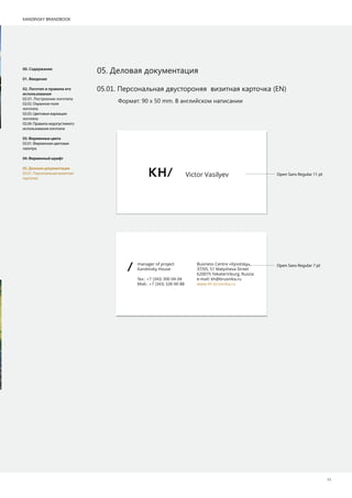 KANDINSKY BRANDBOOK
11
manager of project
Kandinsky House
Т .: +7 (343) 300-04-04
М .: +7 (343) 328-00-88
Business Centre «Vysotsky»,
37/05, 51 Malysheva Street
620075 Yekaterinburg, Russia
e-mail: kh@brusnika.ru
www.kh.brusnika.ru
Victor Vasilyev
05. Деловая документация00. Содержание
01. Введение
02. Логотип и правила его
использования
02.01. Построение логотипа
02.02. Охранное поле
логотипа
02.03. Цветовые вариации
логотипа
02.04. Правила недопустимого
использования логотипа
03.Фирменныецвета
03.01. Фирменная цветовая
палитра
04.Фирменныйшрифт
05.Деловаядокументация
05.01. Персональная визитная
карточка
Формат: 90 х 50 mm. В английском написании
Open Sans Regular 11 pt
Open Sans Regular 7 pt
05.01. Персональная двустороняя визитная карточка (EN)
 