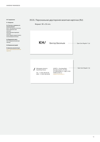 KANDINSKY BRANDBOOK
12
00. Содержание
01. Введение
02. Логотип и правила его
использования
02.01. Построение логотипа
02.02. Охранное поле
логотипа
02.03. Цветовые вариации
логотипа
02.04. Правила недопустимого
использования логотипа
03.Фирменныецвета
03.01. Фирменная цветовая
палитра
04.Фирменныйшрифт
05.Деловаядокументация
05.01. Персональная визитная
карточка
Формат: 90 х 50 mm.
М а
Kandinsky House
Т .: +7 (343) 300-04-04
М .: +7 (343) 328-00-88
620075, . Е а ,
БЦ «В », 37 а
У . Ма а, 51, 37/05
kh@brusnika.ru
www.kh.brusnika.ru
В Ва
05.01. Персональная двустороняя визитная карточка (RU)
Open Sans Regular 11 pt
Open Sans Regular 7 pt
 