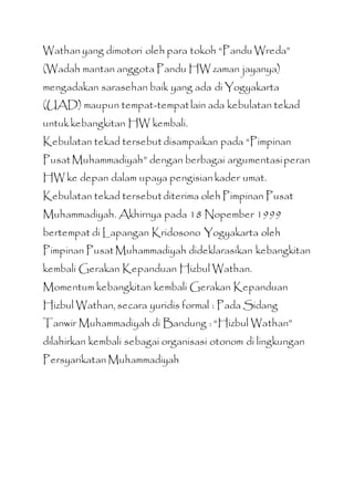 Wathan yang dimotori oleh para tokoh “Pandu Wreda”
(Wadah mantan anggota Pandu HW zaman jayanya)
mengadakan sarasehan baik yang ada di Yogyakarta
(UAD) maupun tempat-tempatlain ada kebulatan tekad
untukkebangkitan HW kembali.
Kebulatan tekad tersebut disampaikan pada “Pimpinan
PusatMuhammadiyah” dengan berbagai argumentasiperan
HW ke depan dalam upaya pengisian kader umat.
Kebulatan tekad tersebutditerima oleh Pimpinan Pusat
Muhammadiyah. Akhirnya pada 18 Nopember 1999
bertempat di Lapangan Kridosono Yogyakarta oleh
Pimpinan PusatMuhammadiyah dideklarasikan kebangkitan
kembali Gerakan Kepanduan Hizbul Wathan.
Momentum kebangkitan kembali Gerakan Kepanduan
Hizbul Wathan, secara yuridis formal : Pada Sidang
Tanwir Muhammadiyah di Bandung : “Hizbul Wathan”
dilahirkan kembali sebagai organisasi otonom di lingkungan
Persyarikatan Muhammadiyah
 