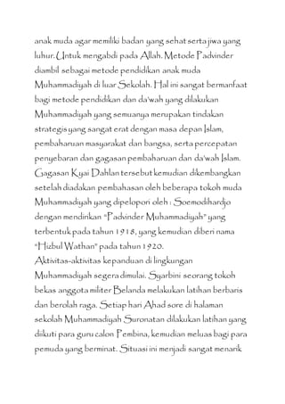 anak muda agar memiliki badan yang sehatserta jiwa yang
luhur.Untuk mengabdi pada Allah. Metode Padvinder
diambil sebagai metode pendidikan anak muda
Muhammadiyah di luar Sekolah. Hal ini sangat bermanfaat
bagi metode pendidikan dan da’wah yang dilakukan
Muhammadiyah yang semuanya merupakan tindakan
strategisyang sangat erat dengan masa depan Islam,
pembaharuan masyarakat dan bangsa, serta percepatan
penyebaran dan gagasan pembaharuan dan da’wah Islam.
Gagasan Kyai Dahlan tersebutkemudian dikembangkan
setelah diadakan pembahasan oleh beberapa tokoh muda
Muhammadiyah yang dipelopori oleh : Soemodihardjo
dengan mendirikan “Padvinder Muhammadiyah” yang
terbentukpada tahun 1918, yang kemudian diberi nama
“Hizbul Wathan” pada tahun1920.
Aktivitas-aktivitas kepanduan di lingkungan
Muhammadiyah segeradimulai. Syarbini seorang tokoh
bekas anggota militer Belanda melakukan latihan berbaris
dan berolah raga. Setiap hari Ahad sore di halaman
sekolah Muhammadiyah Suronatan dilakukan latihan yang
diikuti para gurucalon Pembina, kemudian meluas bagi para
pemuda yang berminat. Situasi ini menjadi sangat menarik
 