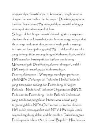 mengambil peran aktif seperti; keamanan, penghormatan
dengan barisan tambur dan terompet. Demikian juga pada
hari-hari besar Islam HW mengambil peran aktif sehingga
mendapat simpati masyarakat luas.
Sebagai akibat berperan aktif dalam kegiatan masyarakat
dan tampil menarik tersebut,maka banyak warga masyarakat
khususnya anak-anak dan generasimuda pada umumnya
tertarikuntukmenjadi anggota HW. Tidak sedikit mereka
yang dulunya tidak senang dengan Muhammadiyah, melalui
HW kemudian bersimpati dan bahkan pendukung
Muhammadiyah. Demikian juga kaum “abangan”, melalui
HW menjadi tertarik pada Muhammadiyah.
Pesatnyakemajuan HW rupanya mendapat perhatian
pihak NIPV (PerkumpulanPadvinder Hindia Belanda)
yang merupakan cabang dari Padvinderiy di Negeri
Belanda – Nederland Padvinder Organitation (NPO).
Pada saat itu Padvinderiy Hindia Belanda (Indonesia)
yang mendapat pengakuan Intemasional adalah yang
tergabungdalam NIPV. Oleh karena itu karena aktvitas
HW sudah memasyarakat oleh NIPV, HW diajak untuk
segerabergabung dalam wadah tersebut.Dalam konggres
Pandu-pandu tahun 1926 di rumah Bapak H.Hilal, karena
 