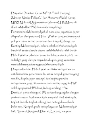 Daryatmo (Mantan Ketua MPR),Faisal Tanjung
(Mantan Menko Polkam), Hari Subarno (Wakil Ketua
MPR), Mulyadi Djojomartono (Mensos), HM Mawardi
(KetuaMadjlis HW) dan masih banyak lagi.
PertumbuhanMuhammadiyah di masa awal juga tidak dapat
dilepaskan dari peranan Hizbul Wathan yang selalumenjadi
pelopor dalam setiap perintisan berdirinya Cabang dan
Ranting Muhammadiyah, bahwa sebelum Muhammadiyah
berdiri di suatudaerah disana terlebih dahulu telah berdiri
Hizbul Wathan, dari sini kemudian lahir pemimpin, da’i, dan
mubaligh yang ulet,percaya diri, disiplin, yang kemudian
merekalah menjadi penggerakMuhammadiyah.
Dengan demikian Hizbul Wathan diakui sebagai wadah
untukmendidik generasi muda, untuk menjadi generasiyang
mandiri, disiplin, jujur, terampil dan berjiwa perwira
sebagaimana yang ditanamkan pada setiap anggota HW
melalui pejanjian HW dan Undang-undang HW.
Demikian perkembangan HW berkembang sejalan dengan
perkembangan Muhammadiyah sampai di tingkat wilayah,
tingkat daerah, tingkat cabang dan ranting dan seluruh
Indonesia. Nampak pada setiap kegiatan Muhammadiyah
baik Nasional, Regional, Daerah, Cabang, maupun
 