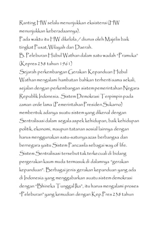 Ranting HW selalu menunjukkan eksistensi(HW
menunjukkan keberadaannya).
Pada waktu itu HW dikelola / diurus oleh Majelis baik
tingkat Pusat,Wilayah dan Daerah.
B. Peleburan Hizbul Wathan dalam satu wadah “Pramuka”
(Kepres238 tahun 1961)
Sejarah perkembangan Gerakan Kepanduan Hizbul
Wathan mengalami hambatan bahkan terhentisama sekali,
sejalan dengan perkembangan sistempemerintahan Negara
Republik Indonesia. Sistem Demokrasi Terpimpin pada
zaman orde lama (PemerintahanPresidenSukarno)
membentuk adanya suatu sistem yang dikenal dengan
Sentralisasi dalam segalaaspek kehidupan, baik kehidupan
politik, ekonomi, maupun tatanan sosial lainnya dengan
harus menggunakan satu-satunyaazas berbangsa dan
bernegara yaitu Sistem Pancasila sebagai way of life.
Sistem Sentralisasi tersebuttakterkecuali di bidang
pergerakan kaum muda termasukdi dalamnya “gerakan
kepanduan”. Berbagai jenis gerakan kepanduan yang ada
di Indonesia yang menggabarkan suatusistem demokrasi
dengan “Bhineka Tunggal Ika”, itu harus mengalami proses
“Peleburan”yang kemudian dengan Kep.Pres238 tahun
 