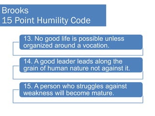 13. No good life is possible unless
organized around a vocation.
14. A good leader leads along the
grain of human nature not against it.
15. A person who struggles against
weakness will become mature.
Brooks
15 Point Humility Code
 