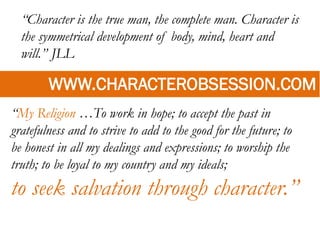 “Character is the true man, the complete man. Character is
the symmetrical development of body, mind, heart and
will.” JLL
WWW.CHARACTEROBSESSION.COM
“My Religion …To work in hope; to accept the past in
gratefulness and to strive to add to the good for the future; to
be honest in all my dealings and expressions; to worship the
truth; to be loyal to my country and my ideals;
to seek salvation through character.”
 