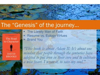  The Lonely Man of Faith
 Resume vs. Eulogy Virtues
 Brand You
“This book is about Adam II. It’s about one
mindset that people through the centuries have
adopted to put iron in their core and to cultivate
a wise heart. I wrote it, to save my soul.”
The “Genesis” of the journey…
 