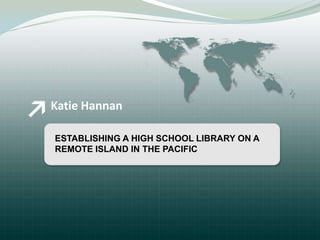 Katie Hannan ESTABLISHING A HIGH SCHOOL LIBRARY ON A  REMOTE ISLAND IN THE PACIFIC 