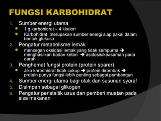 FUNGSI KARBOHIDRAT
1.

Sumber energi utama



2.

Pengatur metabolisme lemak


3.

5.
6.

mencegah oksidasi lemak yang tidak sempurna 
menghasilkan badan keton  asidosis/keasaman pada
darah

Penghemat fungsi protein (protein sparer)


4.

1 g karbohidrat ≈ 4 kkalori
Karbohidrat merupakan sumber energi siap pakai dalam
bentuk glukosa

Jika karbohidrat tidak cukup  protein dirombak 
protein punya fungsi lebih penting sebagai pembangun

Sumber energi utama bagi otak dan susunan syaraf
Disimpan sebagai glikogen
Pengatur peristaltik usus dan pemberi muatan pada
sisa makanan

 