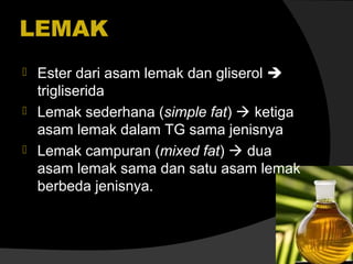 LEMAK




Ester dari asam lemak dan gliserol 
trigliserida
Lemak sederhana (simple fat)  ketiga
asam lemak dalam TG sama jenisnya
Lemak campuran (mixed fat)  dua
asam lemak sama dan satu asam lemak
berbeda jenisnya.

 