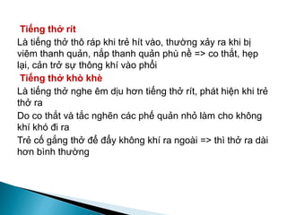 Tiếng thở rít
Là tiếng thở thô ráp khi trẻ hít vào, thường xảy ra khi bị
viêm thanh quản, nắp thanh quản phù nề => co thắt, hẹp
lại, cản trở sự thông khí vào phổi
Tiếng thở khò khè
Là tiếng thở nghe êm dịu hơn tiếng thở rít, phát hiện khi trẻ
thở ra
Do co thắt và tắc nghẽn các phế quản nhỏ làm cho không
khí khó đi ra
Trẻ cố gắng thở để đẩy không khí ra ngoài => thì thở ra dài
hơn bình thường
 