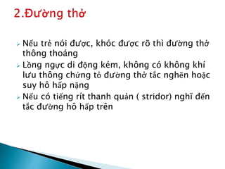 Nếu trẻ nói được, khóc được rõ thì đường thở
thông thoáng
 Lồng ngực di động kém, không có không khí
lưu thông chứng tỏ đường thở tắc nghẽn hoặc
suy hô hấp nặng
 Nếu có tiếng rít thanh quản ( stridor) nghĩ đến
tắc đường hô hấp trên
 