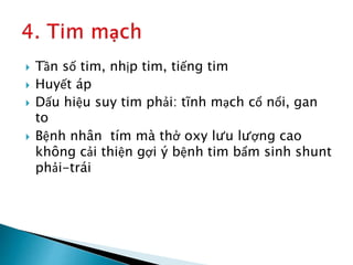  Tần số tim, nhịp tim, tiếng tim
 Huyết áp
 Dấu hiệu suy tim phải: tĩnh mạch cổ nổi, gan
to
 Bệnh nhân tím mà thở oxy lưu lượng cao
không cải thiện gợi ý bệnh tim bẩm sinh shunt
phải-trái
 