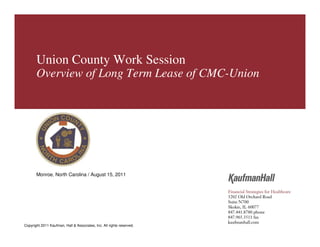 Union County




        Union County Work Session
        Overview of Long Term Lease of CMC-Union




        Monroe, North Carolina / August 15, 2011




Copyright 2011 Kaufman, Hall & Associates, Inc. All rights reserved.
Copyright 2011 Kaufman, Hall & Associates, Inc. All rights reserved.              1
 