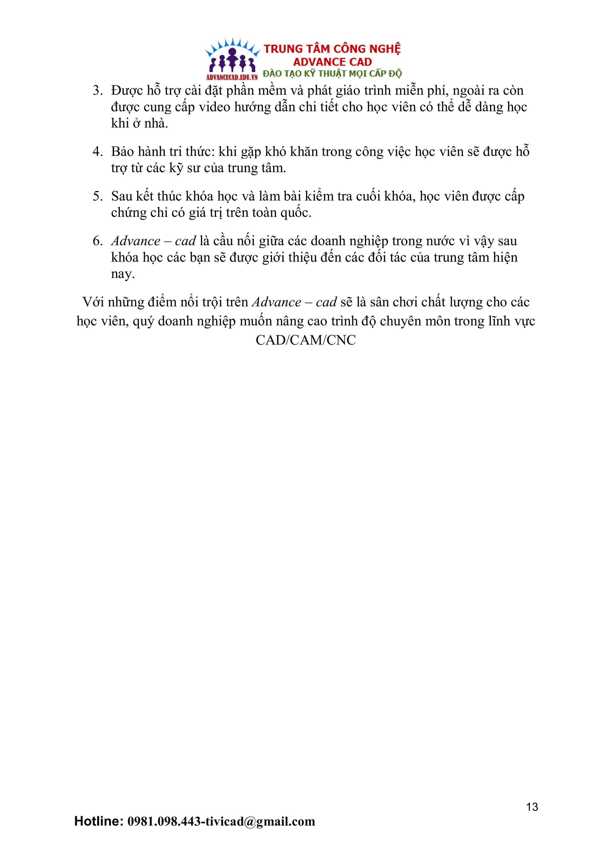 13
Hotline: 0981.098.443-tivicad@gmail.com
3. Được hỗ trợ cài đặt phần mềm và phát giáo trình miễn phí, ngoài ra còn
được cung cấp video hướng dẫn chi tiết cho học viên có thể dễ dàng học
khi ở nhà.
4. Bảo hành tri thức: khi gặp khó khăn trong công việc học viên sẽ được hỗ
trợ từ các kỹ sư của trung tâm.
5. Sau kết thúc khóa học và làm bài kiểm tra cuối khóa, học viên được cấp
chứng chỉ có giá trị trên toàn quốc.
6. Advance – cad là cầu nối giữa các doanh nghiệp trong nước vì vậy sau
khóa học các bạn sẽ được giới thiệu đến các đối tác của trung tâm hiện
nay.
Với những điểm nổi trội trên Advance – cad sẽ là sân chơi chất lượng cho các
học viên, quý doanh nghiệp muốn nâng cao trình độ chuyên môn trong lĩnh vực
CAD/CAM/CNC
 