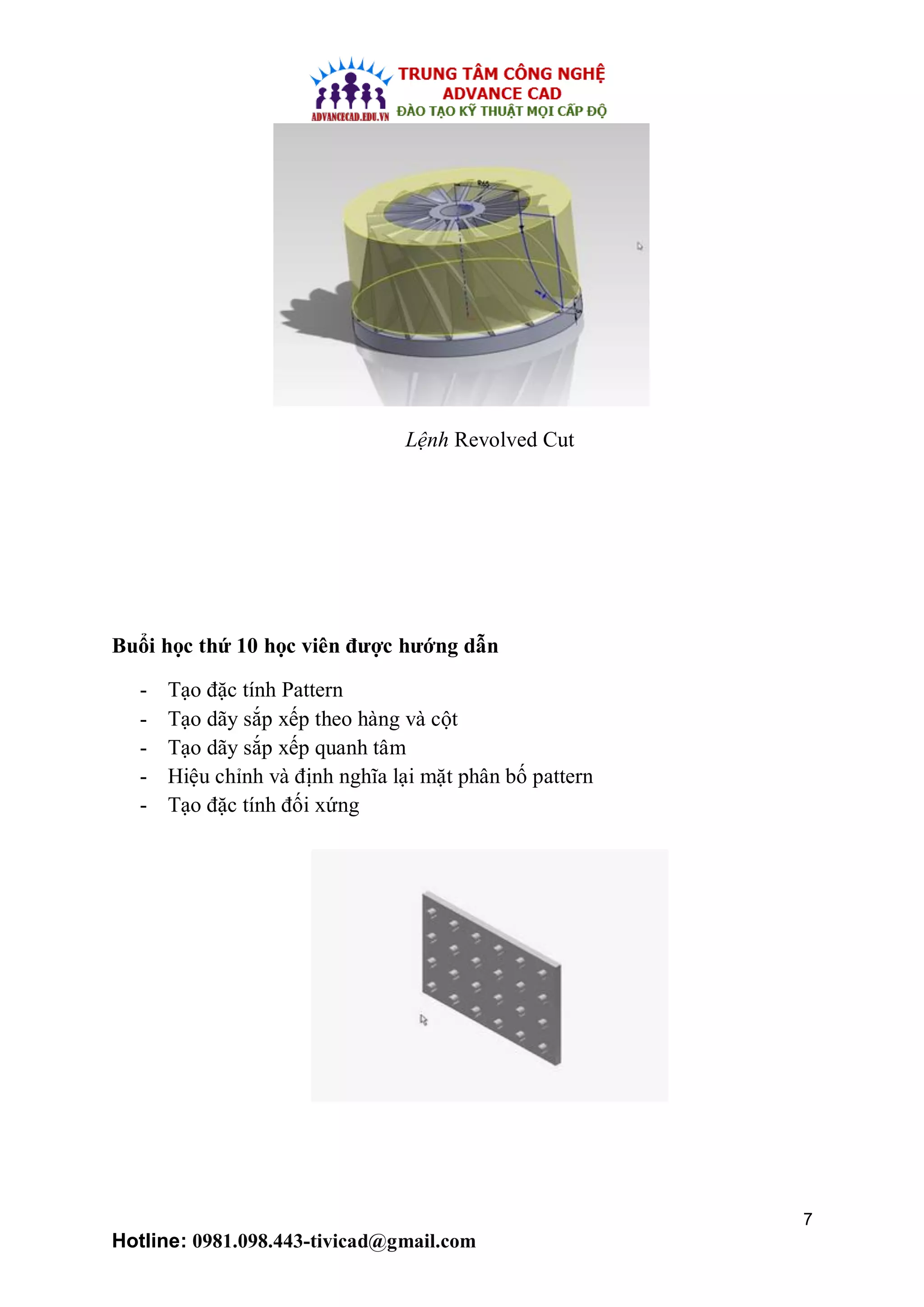 7
Hotline: 0981.098.443-tivicad@gmail.com
Lệnh Revolved Cut
Buổi học thứ 10 học viên được hướng dẫn
- Tạo đặc tính Pattern
- Tạo dãy sắp xếp theo hàng và cột
- Tạo dãy sắp xếp quanh tâm
- Hiệu chỉnh và định nghĩa lại mặt phân bố pattern
- Tạo đặc tính đối xứng
 