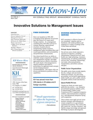 KH Know-How
N E W S L E T T E R
______________________
   … .
             20+
______________________ …
______________________
______________________
       YEARS of
                        .

______________________
       EXCELLENCE


Vol. XXIII No. 1                                  KH CONSULTING GROUP, MANAGEMENT CONSULTANTS
March 2009




      Innovative Solutions to Management Issues
INSIDE                                            FIRM OVERVIEW                                DIVERSE INDUSTRIES
Firm Overview............................ 1                                                    SERVED
Diverse Industries Served ........... 1
                                                  Since our inception in 1986, KH
Management Services ................. 2
                                                  Consulting Group (KH) has served more
Our Corporate Philosophy ..........2
                                                  than 200 clients in 25 states and 6          KH’s assistance is effective because of
KH Serves Its 200th Client.......... 3                                                         our consultants’ expertise and our
                                                  foreign countries. As a management
Master Agreements ..................... 5
                                                  consulting firm, KH offers services in       familiarity with similar problems and
A WBE, Local, and Small
                                                  strategic planning, organizational           responses in a variety of settings in the
  Business .................................. 5                                                United States and abroad.
Strategic Alliances ...................... 5      structures, business process
KH’s Clients Represent                            reengineering, human resources,
                                                                                               Private Sector Industries
  Diverse Locations ................... 6         management audits (including ethics and
                                                  social responsibility), and accountability   Our private sector clients represent a
                                                  and performance measurements.                spectrum of industries, including:
                                                                                               entertainment, financial services, food,
                                                  Our clients benefit from our ability to
                                                                                               health care, high technology, insurance,
                                                  undertake unique assignments, introduce
                                                                                               manufacturing, oil refining, professional
                                                  new management concepts, and adapt
    KH Know-How                                   approaches proven effective elsewhere.
                                                                                               services (law, consulting, engineering),
                                                                                               real estate, telecommunications,
                                                  We work closely with management to
                                                                                               transportation, and utilities (electric
   Inquiries about our services                   identify problems and improve
   may be directed to:                                                                         and gas).
                                                  performance by applying sound concepts
   Gayla Kraetsch Hartsough,                      and developing practical                     Public Sector Organizations
   Ph.D., President                               recommendations. Our clients value our
                                                  diverse and distinctive problem-solving      Our public sector clients include airports,
                                                  capabilities.                                the arts, colleges and universities,
                                                                                               federal government, city and county
                                                                                               government, not-for-profit organizations,
                                                                                               public health care, ports, public schools,
                                                  KH has served more than                      and public utilities (water and electric).
   1901 Avenue of the Stars                       200 clients in 25 states and 6               Quasi-Public/Private
   Suite 1900
   Los Angeles, CA 90067                          foreign countries.                           Among our clients are many quasi-
   tel 310.203.5417                                                                            public/private entities – e.g., enterprise
   fax 310.203.5419                                                                            governmental agencies (utilities, ports,
   KH@KHConsultingGroup.com
                                                                                               or federal banks), Public Utility
   www.KHConsultingGroup.com                                                                   Commission (PUC) regulated companies
                                                                                               (utilities, telecommunication companies,

                                                   “Small the beginning
                                                                                               etc.), and educational enterprises facing
   KH Core Consultants and Staff:                           opportunities                      stiff competition.
       Peggy Edwards
       Thomas Greer                               are often                                    These entities must apply private sector

                                                                                        ”      business strategies and techniques to
       Jeffrey Hartsough
       John Kirby                                      of great enterprises.                   remain competitive in a government-
       Charlotte Maure
       Yvonne Nguyen                                                   – Demosthenes           regulated environment. They realize that
       Robert Schilling                                                                        they need to be “run like a business” and
       Lorri Shundich                                                                          find the unique knowledge and approach
       Heather Sims Silva                                                                      KH brings to projects advantageous.


                                                                           1
 