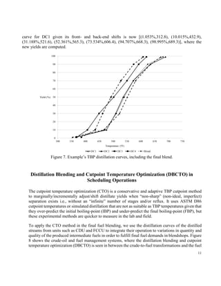11
that the new flow for DC1 is less than the old flow and it is NF = 37.06 and OF = 39.24; consequently,
the flow for DC2 is 60.94, which is consistent with the total flow of 100.0. The new and optimized TBP
curve for DC1 given its front- and back-end shifts is now [(1.053%,312.8), (10.015%,432.9),
(31.188%,521.6), (52.361%,565.3), (73.534%,606.4), (94.707%,668.3), (98.995%,689.3)], where the
new yields are computed.
Figure 7. Example’s TBP distillation curves, including the final blend.
Distillation Blending and Cutpoint Temperature Optimization (DBCTO) in
Scheduling Operations
The cutpoint temperature optimization (CTO) is a conservative and adaptive TBP cutpoint method
to marginally/incrementally adjust/shift distillate yields when “non-sharp” (non-ideal, imperfect)
separation exists i.e., without an “infinite” number of stages and/or reflux. It uses ASTM D86
cutpoint temperatures or simulated distillation that are not as suitable as TBP temperatures given that
they over-predict the initial boiling-point (IBP) and under-predict the final boiling-point (FBP), but
these experimental methods are quicker to measure in the lab and field.
To apply the CTO method in the final fuel blending, we use the distillation curves of the distilled
streams from units such as CDU and FCCU to integrate their operation to variations in quantity and
quality of the produced intermediate fuels in order to fulfill final fuel demands in blendshops. Figure
 