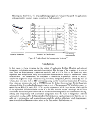 12
8 shows the crude-oil and fuel management systems, where the distillation blending and cutpoint
temperature optimization (DBCTO) is seen in between the crude-to-fuel transformations and the fuel
blending and distribution. The proposed technique opens an avenue in the search for applications
and opportunities on smart process operations in fuels industries.15
Figure 8. Crude-oil and fuel management systems.16
Conclusions
In this paper, we have presented the fine points of performing distillate blending and cutpoint
temperature optimization using monotonic interpolation. The first step of the procedure is to convert
from faster and less-expensive experimental methods, such as ASTM D86, to the slower and more
expensive TBP temperatures, using well-established interconversion analytical expressions. These
interconverted TBP temperatures are converted to cumulative evaporations similar to pseudo-
components in process design simulators using monotonic interpolation, blended linearly by mass or
volume, then converted back to TBP temperatures using another monotonic interpolation. If required,
these values are interconverted back to ASTM D86, and this defines the second step. The third step is to
adjust or shift the front-end and/or back-end of one or more of the component TBP distillation curves by
optimizing the T01 (1%) and/or T99 (99%) cutpoint temperatures, while respecting the relative yields
of the adjusted or shifted distillation curves. It is the third step that, to our knowledge, has not been
discussed in the literature prior to this work and if distillation blending indices are used instead of mixing,
cutting, and interpolating with evaporation components then this type of temperature cutpoint
optimization is not possible. As highlighted in the Introduction, significant economic benefits can be
achieved by implementing such an algorithm, especially for ultralow sulfur fuels which always require
accurate prediction of key evaporation points on the final product distillation curves.
 