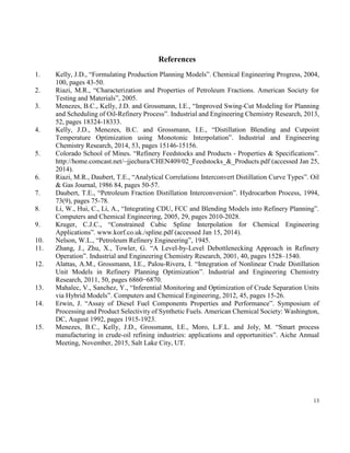 13
References
1. Kelly, J.D., “Formulating Production Planning Models”. Chemical Engineering Progress, 2004,
100, pages 43-50.
2. Riazi, M.R., “Characterization and Properties of Petroleum Fractions. American Society for
Testing and Materials”, 2005.
3. Menezes, B.C., Kelly, J.D. and Grossmann, I.E., “Improved Swing-Cut Modeling for Planning
and Scheduling of Oil-Refinery Process”. Industrial and Engineering Chemistry Research, 2013,
52, pages 18324-18333.
4. Kelly, J.D., Menezes, B.C. and Grossmann, I.E., “Distillation Blending and Cutpoint
Temperature Optimization using Monotonic Interpolation”. Industrial and Engineering
Chemistry Research, 2014, 53, pages 15146-15156.
5. Colorado School of Mines. “Refinery Feedstocks and Products - Properties & Specifications”.
http://home.comcast.net/~jjechura/CHEN409/02_Feedstocks_&_Products.pdf (accessed Jan 25,
2014).
6. Riazi, M.R., Daubert, T.E., “Analytical Correlations Interconvert Distillation Curve Types”. Oil
& Gas Journal, 1986 84, pages 50-57.
7. Daubert, T.E., “Petroleum Fraction Distillation Interconversion”. Hydrocarbon Process, 1994,
73(9), pages 75-78.
8. Li, W., Hui, C., Li, A., “Integrating CDU, FCC and Blending Models into Refinery Planning”.
Computers and Chemical Engineering, 2005, 29, pages 2010-2028.
9. Kruger, C.J.C., “Constrained Cubic Spline Interpolation for Chemical Engineering
Applications”. www.korf.co.uk./spline.pdf (accessed Jan 15, 2014).
10. Nelson, W.L., “Petroleum Refinery Engineering”, 1945.
11. Zhang, J., Zhu, X., Towler, G. “A Level-by-Level Debottlenecking Approach in Refinery
Operation”. Industrial and Engineering Chemistry Research, 2001, 40, pages 1528–1540.
12. Alattas, A.M., Grossmann, I.E., Palou-Rivera, I. “Integration of Nonlinear Crude Distillation
Unit Models in Refinery Planning Optimization”. Industrial and Engineering Chemistry
Research, 2011, 50, pages 6860−6870.
13. Mahalec, V., Sanchez, Y., “Inferential Monitoring and Optimization of Crude Separation Units
via Hybrid Models”. Computers and Chemical Engineering, 2012, 45, pages 15-26.
14. Erwin, J. “Assay of Diesel Fuel Components Properties and Performance”. Symposium of
Processing and Product Selectivity of Synthetic Fuels. American Chemical Society: Washington,
DC, August 1992, pages 1915-1923.
15. Menezes, B.C., Kelly, J.D., Grossmann, I.E., Moro, L.F.L. and Joly, M. “Smart process
manufacturing in crude-oil refining industries: applications and opportunities”. Aiche Annual
Meeting, November, 2015, Salt Lake City, UT.
 