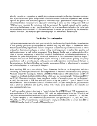 2
whereby cumulative evaporations at specific temperatures are mixed together then these data points are
used in piece-wise cubic spline interpolations to revert back to the distillation temperatures. Our method
replaces the splines with monotonic splines to eliminate Runge's phenomenon (overshooting) and to
allow the distillation curve itself to be adjusted by optimizing its initial and final boiling points (IBP and
FBP) known as cutpoints. By optimizing both the recipes of the blended material and its blending
component distillation curves, very significant benefits can be achieved especially given the global push
towards ultralow sulfur fuels (ULSF) due to the increase in natural gas plays reducing the demand for
other oil distillates. One example is provided to highlight and demonstrate the technique.
Distillation Curve Overview
Hydrocarbon streams (crude-oils, fuels, petrochemicals) are characterized by distillation curves in terms
of their quantity (yield) and quality (properties) and how they vary with respect to temperature. These
data are determined by experimental methods using small-scale laboratory distillation columns in which
hydrocarbon fractions are collected at certain boiling-point temperatures to define their quantity and
quality data or assay at each boiling temperature. These data can then be used in mathematical models,
either in rigorous engineering or simplified empirical simulation and optimization environments, to
determine the yields and properties of distillation, separation or fractionation unit-operation outputs.3
Integrated with this can be the final product recipes necessary to match demand quantity and quality
specifications such as specific gravity, sulfur, pour-point and evaporation temperatures of the fuels so
that simultaneous distillation blending and cutpoint temperature shifting or adjusting can be simulated
and optimized together as is proposed in this paper.
Since obtaining TBP curve data directly from a laboratory distillation run is expensive and time-
consuming, the normal procedure for the distilled products is to determine distillation curves by applying
American Society for Testing and Material (ASTM) methods such as D86 (atmospheric) and D1160
(vacuum) or simulated distillation (SD) methods, which uses gas chromatography (GC) such as D2887
and D7169. These experiments are based on reduced numbers of separation stages and can fortunately
be easily interconverted to TBP data with sufficient accuracy and precision.2
Figure 1 shows both the
ASTM D86 and TBP data from the Colorado School of Mines (2012) for a straight-run gasoline stream
from a crude-oil distillation unit (CDU), plotted with volume yield percent as the ordinate and
temperature as the abscissa.
A well-known observation, with regard to Figure 1, is that the ASTM D86 and TBP temperatures are
near equal at their 50% yield point, whereas D86 yields are underestimated below the 50% yield and
D86 yields are overestimated above the 50% yield. Riazi correlations used to convert ASTM D86 (D01
to D99) to TBP (T01 to T99) temperatures at conventional yield percentages of 1%, 10%, 30%, 50%,
70%, 90%, and 99%, where the same equations can be simply inverted in order to convert from TBP to
ASTM D86 can be found in Colorado of Mines reference.5
 