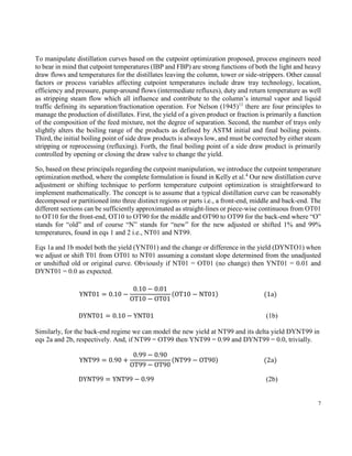 7
To manipulate distillation curves based on the cutpoint optimization proposed, process engineers need
to bear in mind that cutpoint temperatures (IBP and FBP) are strong functions of both the light and heavy
draw flows and temperatures for the distillates leaving the column, tower or side-strippers. Other causal
factors or process variables affecting cutpoint temperatures include draw tray technology, location,
efficiency and pressure, pump-around flows (intermediate refluxes), duty and return temperature as well
as stripping steam flow which all influence and contribute to the column’s internal vapor and liquid
traffic defining its separation/fractionation operation. For Nelson (1945)11
there are four principles to
manage the production of distillates. First, the yield of a given product or fraction is primarily a function
of the composition of the feed mixture, not the degree of separation. Second, the number of trays only
slightly alters the boiling range of the products as defined by ASTM initial and final boiling points.
Third, the initial boiling point of side draw products is always low, and must be corrected by either steam
stripping or reprocessing (refluxing). Forth, the final boiling point of a side draw product is primarily
controlled by opening or closing the draw valve to change the yield.
So, based on these principals regarding the cutpoint manipulation, we introduce the cutpoint temperature
optimization method, where the complete formulation is found in Kelly et al.4
Our new distillation curve
adjustment or shifting technique to perform temperature cutpoint optimization is straightforward to
implement mathematically. The concept is to assume that a typical distillation curve can be reasonably
decomposed or partitioned into three distinct regions or parts i.e., a front-end, middle and back-end. The
different sections can be sufficiently approximated as straight-lines or piece-wise continuous from OT01
to OT10 for the front-end, OT10 to OT90 for the middle and OT90 to OT99 for the back-end where “O”
stands for “old” and of course “N” stands for “new” for the new adjusted or shifted 1% and 99%
temperatures, found in eqs 1 and 2 i.e., NT01 and NT99.
Eqs 1a and 1b model both the yield (YNT01) and the change or difference in the yield (DYNTO1) when
we adjust or shift T01 from OT01 to NT01 assuming a constant slope determined from the unadjusted
or unshifted old or original curve. Obviously if NT01 = OT01 (no change) then YNT01 = 0.01 and
DYNT01 = 0.0 as expected.
YNT01 = 0.10 −
0.10 − 0.01
OT10 − OT01
(OT10 − NT01) (1a)
DYNT01 = 0.10 − YNT01 (1b)
Similarly, for the back-end regime we can model the new yield at NT99 and its delta yield DYNT99 in
eqs 2a and 2b, respectively. And, if NT99 = OT99 then YNT99 = 0.99 and DYNT99 = 0.0, trivially.
YNT99 = 0.90 +
0.99 − 0.90
OT99 − OT90
(NT99 − OT90) (2a)
DYNT99 = YNT99 − 0.99 (2b)
 