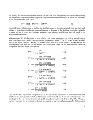 8
Eq 3 easily models the increase or decrease in the new flow from the upstream unit-operation depending
on the amount of adjustment or shifting of the cutpoint temperature variables NT01 and NT99 where OF
is the old or measured flow value.
NF = OF(1 + DYNT01 + DYNT99) (3)
A useful feature of adjusting or shifting the distillation curve, along the original front and back-end
slopes, is its ability to predict the marginal increase or decrease in the distillate stream flow directly
without having to resort to a separate equation with unknown coefficients that will need to be
continuously calibrated.
Given that our TBP distillation curve plots relative yield versus temperature, we need to normalize each
new yield found in eq 4 which correspond to the temperatures NT01, OT10, OT30, OT50, OT70, OT90
and NT99. Again, if both DYNT01 = DYNT99 = 0.0 because NT01 = OT01 and NT99 = OT99 then we
are obviously left with our old or original TBP distillation curve for the upstream unit-operation
component distillate stream yield profile.
NY01 =
0.01
(1 + DYNT99)
(4a)
NY10 =
0.10 + DYNT01
(1 + DYNT01 + DYNT99)
(4b)
NY30 =
0.30 + DYNT01
(1 + DYNT01 + DYNT99)
(4c)
NY50 =
0.50 + DYNT01
(1 + DYNT01 + DYNT99)
(4c)
NY70 =
0.70 + DYNT01
(1 + DYNT01 + DYNT99)
(4d)
NY90 =
0.90 + DYNT01
(1 + DYNT01 + DYNT99)
(4e)
NY99 =
0.99 + DYNT01
(1 + DYNT01)
(4f)
The idea for these equations is straightforward, in the sense that if we increase or decrease the front-end
and back-end, then given their delta yield amounts found in eqs 1b and 2b we can easily adjust the new
yields given the old yields, where the old yields are, of course, the well-defined 1%, 10%, 30%, etc.
values. However, it is re-emphasized that our approach is to incrementally or marginally shift or adjust
 