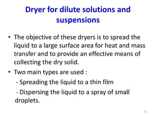 Dryer for dilute solutions and
suspensions
• The objective of these dryers is to spread the
liquid to a large surface area for heat and mass
transfer and to provide an effective means of
collecting the dry solid.
• Two main types are used :
- Spreading the liquid to a thin film
- Dispersing the liquid to a spray of small
droplets.
10
 