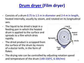 - Consists of a drum 0.75 to 1.5 m in diameter and 2-4 m in length,
heated internally, usually by steam, and rotated on its longitudinal
axis.
11
- The liquid to be dried is kept in a
feeding pan in which the heated
drum is applied to the surface and
spreads to a film which dries
rapidly.
- The dried product is scrapped from
the surface of the drum by means
of a doctor knife, in the form of
flakes.
- The drying rate can be controlled by adjusting rotation speed
and temperature of the drum (140-150oC, 6-30t/mn)
Drum dryer (Film dryer)
 