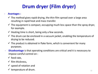 - Avantages :
 The method gives rapid drying, the thin film spread over a large area
resulting in rapid heat and mass transfer.
 The equipment is compact, occupying much less space than the spray dryer,
for example.
 Heating time is short, being only a few seconds.
 The drum can be enclosed in a vacuum jacket, enabling the temperature of
drying to be reduced.
 The product is obtained in flake form, which is convenient for many
purposes.
- Disadvantage is that operating conditions are critical and it is necessary to
impose careful control on :
 feed rate,
 film thickness,
 speed of rotation and
 temperature of drum. 12
Drum dryer (Film dryer)
 