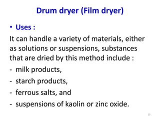 • Uses :
It can handle a variety of materials, either
as solutions or suspensions, substances
that are dried by this method include :
- milk products,
- starch products,
- ferrous salts, and
- suspensions of kaolin or zinc oxide.
13
Drum dryer (Film dryer)
 