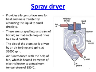 - Provides a large surface area for
heat and mass transfer by
atomizing the liquid to small
droplets.
- These are sprayed into a stream of
hot air, so that each droplet dries
to a solid particle.
- The disc of the atomizer is driven
by an air turbine and spins at
35000 rpm.
- Air is introduced with the help of
fan, which is heated by means of
electric heater to a maximum
temperature of 350oC. 14
Spray dryer
 