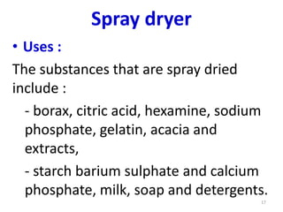 • Uses :
The substances that are spray dried
include :
- borax, citric acid, hexamine, sodium
phosphate, gelatin, acacia and
extracts,
- starch barium sulphate and calcium
phosphate, milk, soap and detergents.
17
Spray dryer
 