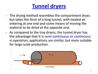 - The drying method resembles the compartment dryer,
but takes the form of a long tunnel, with heated air
entering at one end and some means of moving the
material to be dried at the opposite end.
- As compared to the tray dryers, the tunnel dryer has
the advantage that it is semi-continuous or continuous
in operation, applications are similar, but more suitable
for large-scale production.
20
Tunnel dryers
 