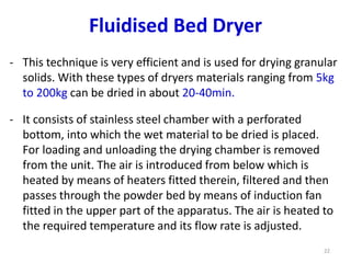 - This technique is very efficient and is used for drying granular
solids. With these types of dryers materials ranging from 5kg
to 200kg can be dried in about 20-40min.
- It consists of stainless steel chamber with a perforated
bottom, into which the wet material to be dried is placed.
For loading and unloading the drying chamber is removed
from the unit. The air is introduced from below which is
heated by means of heaters fitted therein, filtered and then
passes through the powder bed by means of induction fan
fitted in the upper part of the apparatus. The air is heated to
the required temperature and its flow rate is adjusted.
22
Fluidised Bed Dryer
 